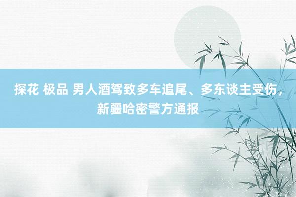 探花 极品 男人酒驾致多车追尾、多东谈主受伤，新疆哈密警方通报