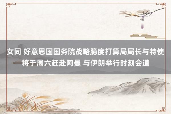 女同 好意思国国务院战略臆度打算局局长与特使将于周六赶赴阿曼 与伊朗举行时刻会道