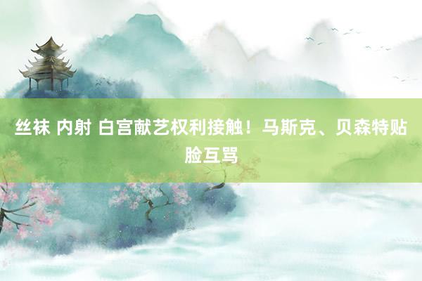 丝袜 内射 白宫献艺权利接触！马斯克、贝森特贴脸互骂