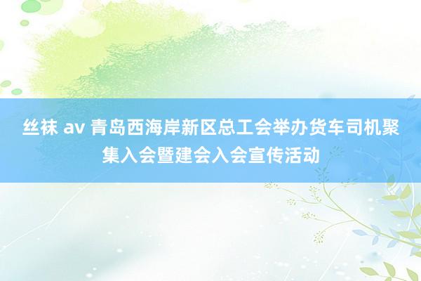 丝袜 av 青岛西海岸新区总工会举办货车司机聚集入会暨建会入会宣传活动