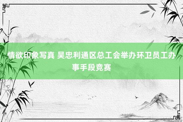 情欲印象写真 吴忠利通区总工会举办环卫员工办事手段竞赛
