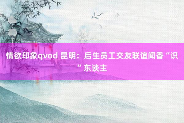 情欲印象qvod 昆明：后生员工交友联谊闻香“识”东谈主