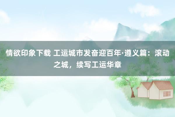 情欲印象下载 工运城市发奋迎百年·遵义篇：滚动之城，续写工运华章