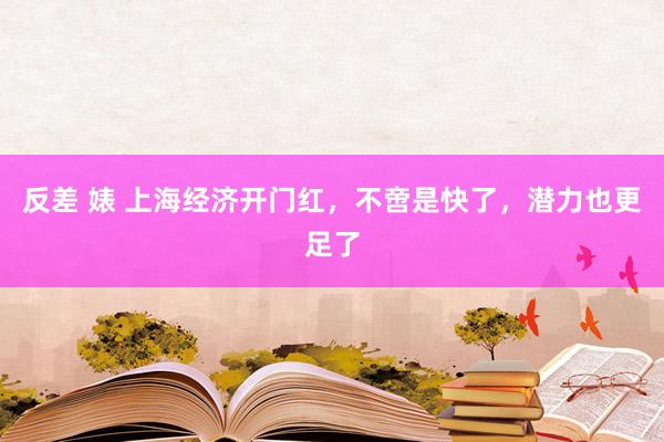 反差 婊 上海经济开门红，不啻是快了，潜力也更足了