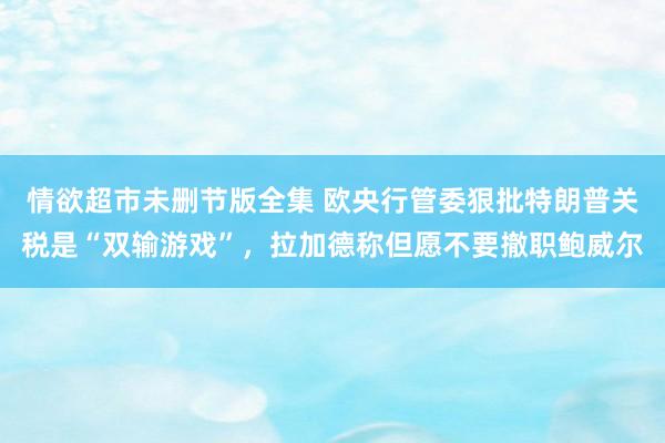 情欲超市未删节版全集 欧央行管委狠批特朗普关税是“双输游戏”，拉加德称但愿不要撤职鲍威尔