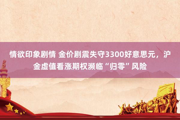 情欲印象剧情 金价剧震失守3300好意思元，沪金虚值看涨期权濒临“归零”风险