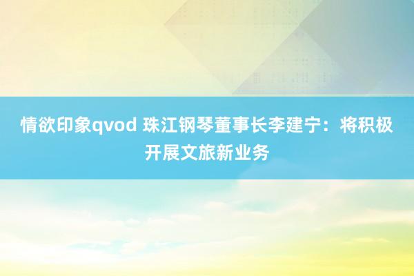 情欲印象qvod 珠江钢琴董事长李建宁：将积极开展文旅新业务