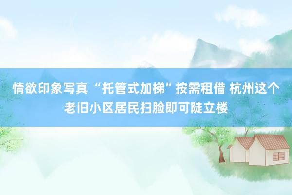 情欲印象写真 “托管式加梯”按需租借 杭州这个老旧小区居民扫脸即可陡立楼