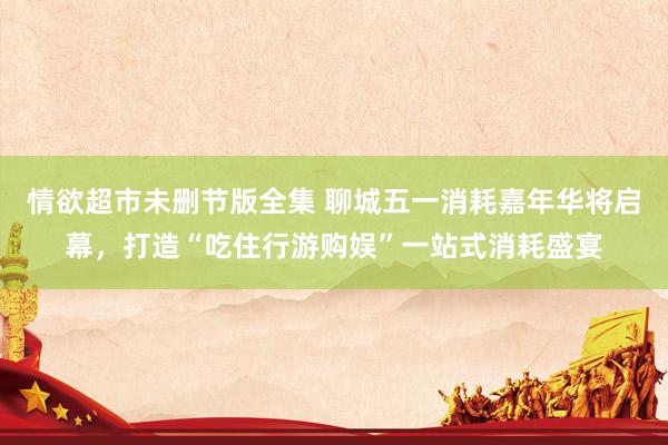 情欲超市未删节版全集 聊城五一消耗嘉年华将启幕，打造“吃住行游购娱”一站式消耗盛宴