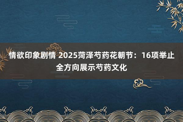 情欲印象剧情 2025菏泽芍药花朝节：16项举止全方向展示芍药文化