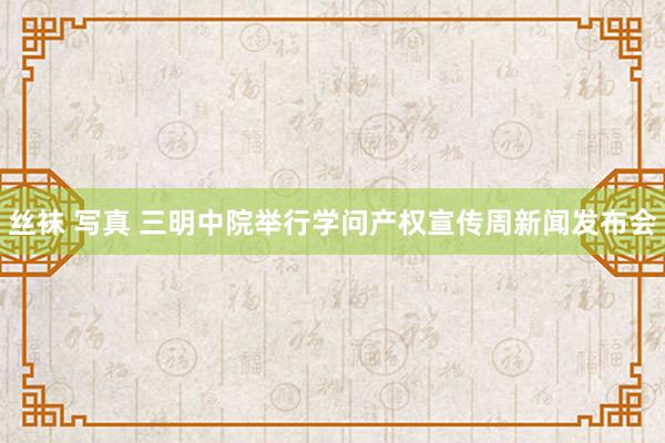 丝袜 写真 三明中院举行学问产权宣传周新闻发布会