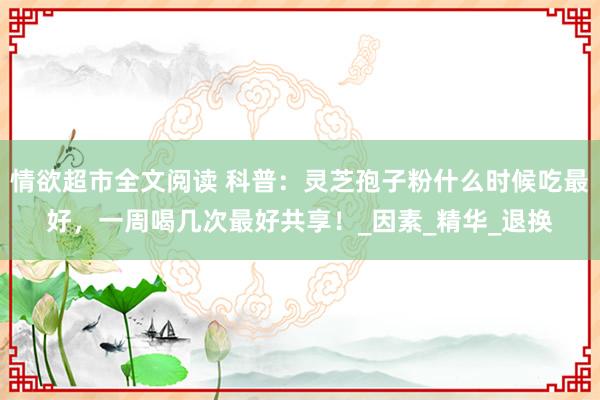 情欲超市全文阅读 科普：灵芝孢子粉什么时候吃最好，一周喝几次最好共享！_因素_精华_退换