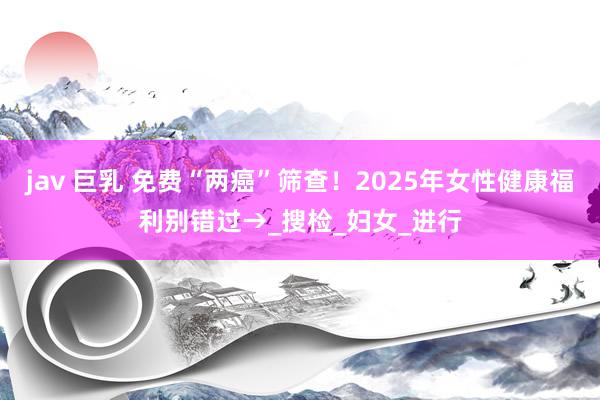 jav 巨乳 免费“两癌”筛查！2025年女性健康福利别错过→_搜检_妇女_进行