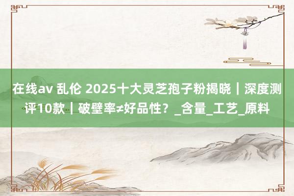 在线av 乱伦 2025十大灵芝孢子粉揭晓｜深度测评10款｜破壁率≠好品性？_含量_工艺_原料