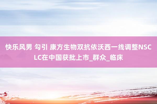 快乐风男 勾引 康方生物双抗依沃西一线调整NSCLC在中国获批上市_群众_临床