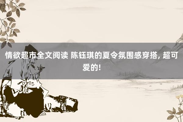 情欲超市全文阅读 陈钰琪的夏令氛围感穿搭， 超可爱的!