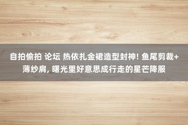 自拍偷拍 论坛 热依扎金裙造型封神! 鱼尾剪裁+薄纱肩， 曙光里好意思成行走的星芒降服