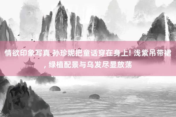 情欲印象写真 孙珍妮把童话穿在身上! 浅紫吊带裙， 绿植配景与乌发尽显放荡
