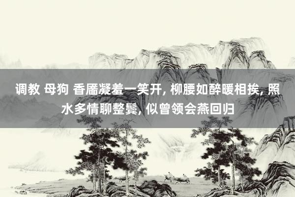 调教 母狗 香靥凝羞一笑开， 柳腰如醉暖相挨， 照水多情聊整鬓， 似曾领会燕回归