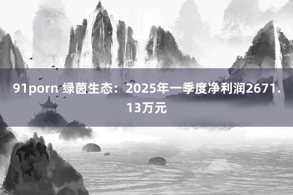 91porn 绿茵生态：2025年一季度净利润2671.13万元