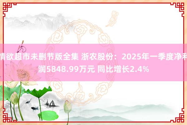 情欲超市未删节版全集 浙农股份：2025年一季度净利润5848.99万元 同比增长2.4%
