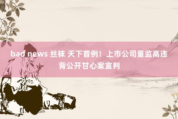 bad news 丝袜 天下首例！上市公司董监高违背公开甘心案宣判