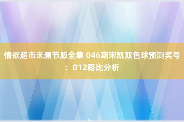情欲超市未删节版全集 046期宋凯双色球预测奖号：012路比分析