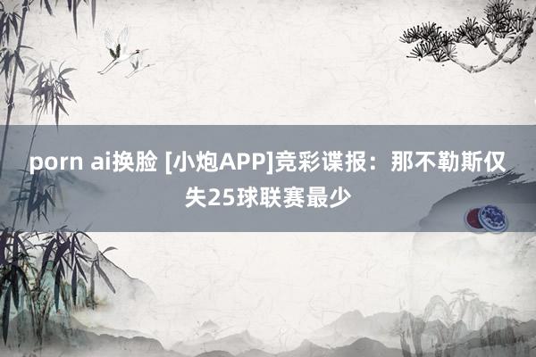 porn ai换脸 [小炮APP]竞彩谍报：那不勒斯仅失25球联赛最少