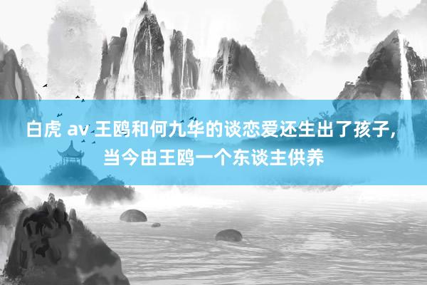 白虎 av 王鸥和何九华的谈恋爱还生出了孩子， 当今由王鸥一个东谈主供养