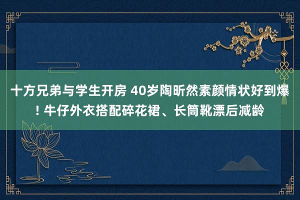 十方兄弟与学生开房 40岁陶昕然素颜情状好到爆! 牛仔外衣搭配碎花裙、长筒靴漂后减龄