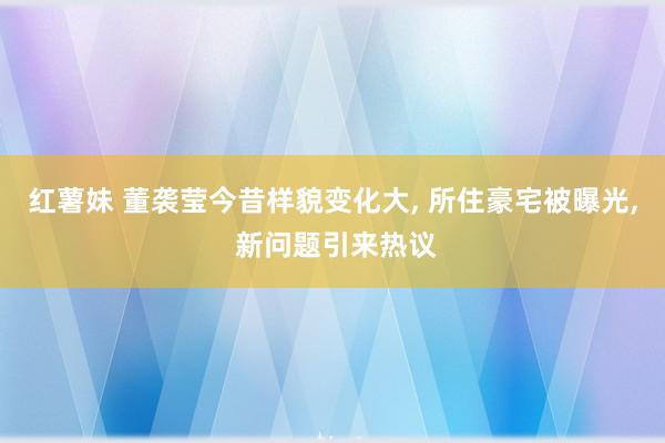 红薯妹 董袭莹今昔样貌变化大， 所住豪宅被曝光， 新问题引来热议