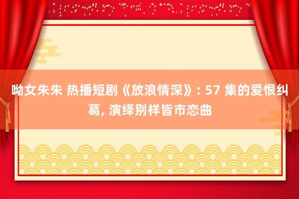 呦女朱朱 热播短剧《放浪情深》: 57 集的爱恨纠葛， 演绎别样皆市恋曲