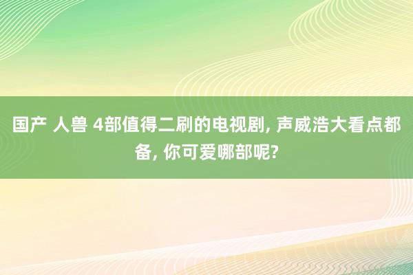 国产 人兽 4部值得二刷的电视剧， 声威浩大看点都备， 你可爱哪部呢?