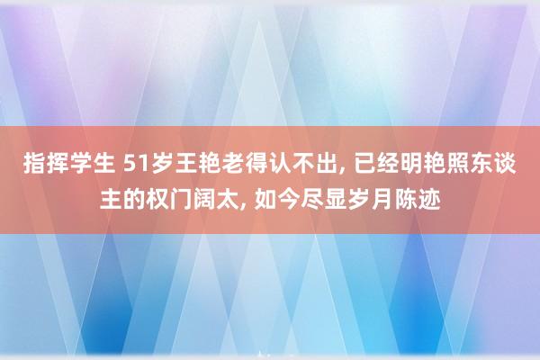 指挥学生 51岁王艳老得认不出， 已经明艳照东谈主的权门阔太， 如今尽显岁月陈迹