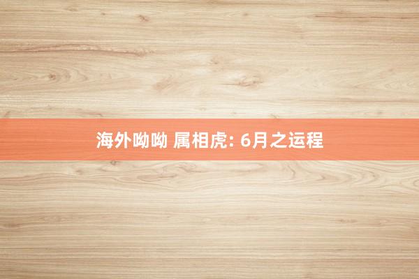 海外呦呦 属相虎: 6月之运程