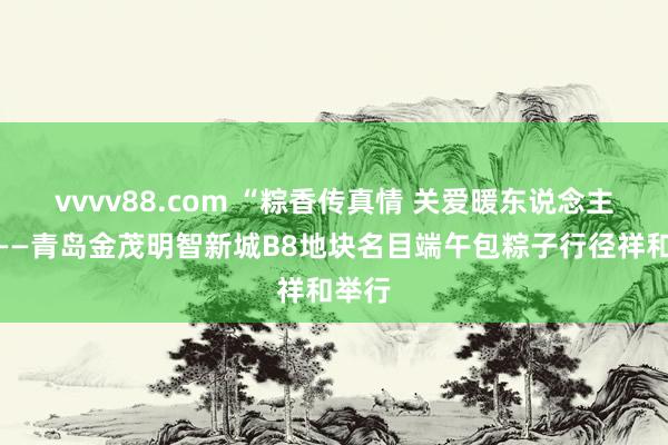 vvvv88.com “粽香传真情 关爱暖东说念主心”——青岛金茂明智新城B8地块名目端午包粽子行径祥和举行